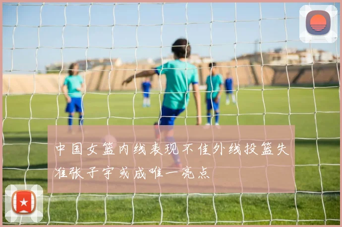 中国女篮内线表现不佳外线投篮失准张子宇或成唯一亮点