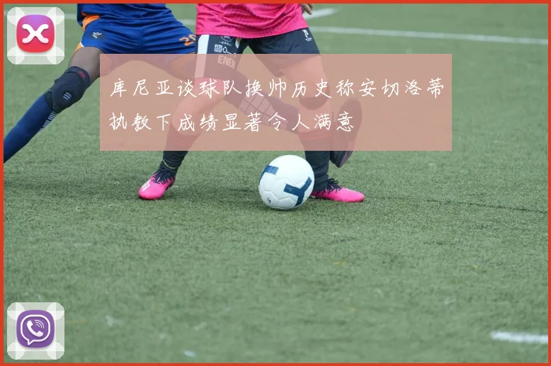 库尼亚谈球队换帅历史称安切洛蒂执教下成绩显著令人满意