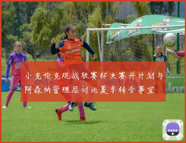 小克伦克观战联赛杯决赛并计划与阿森纳管理层讨论夏季转会事宜