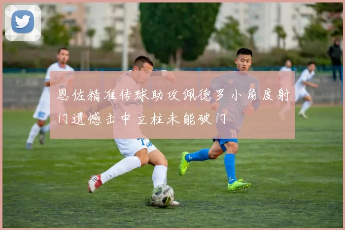 恩佐精准传球助攻佩德罗小角度射门遗憾击中立柱未能破门