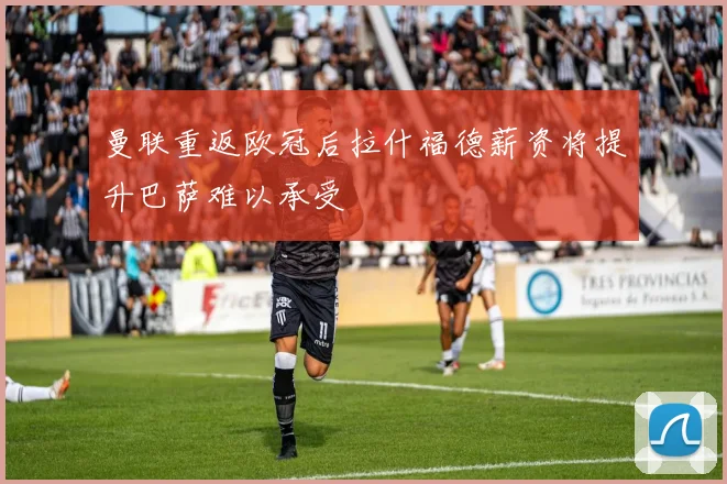 曼联重返欧冠后拉什福德薪资将提升巴萨难以承受