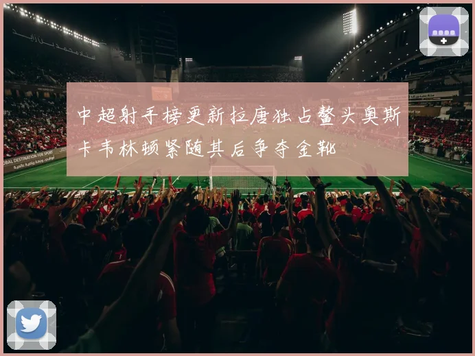 中超射手榜更新拉唐独占鳌头奥斯卡韦林顿紧随其后争夺金靴