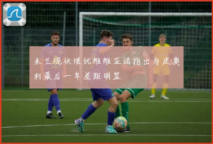米兰现状堪忧维维亚诺指出与皮奥利最后一年差距明显