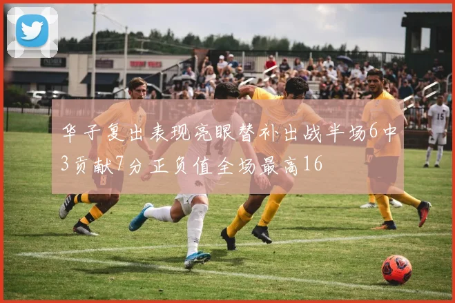 华子复出表现亮眼替补出战半场6中3贡献7分正负值全场最高16