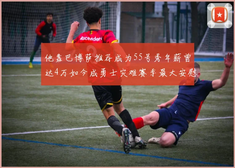 他靠巴博萨推荐成为55号秀年薪曾达4万如今成勇士灾难赛季最大安慰