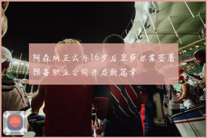 阿森纳正式与16岁后卫萨尔蒙签署预备职业合同开启新篇章