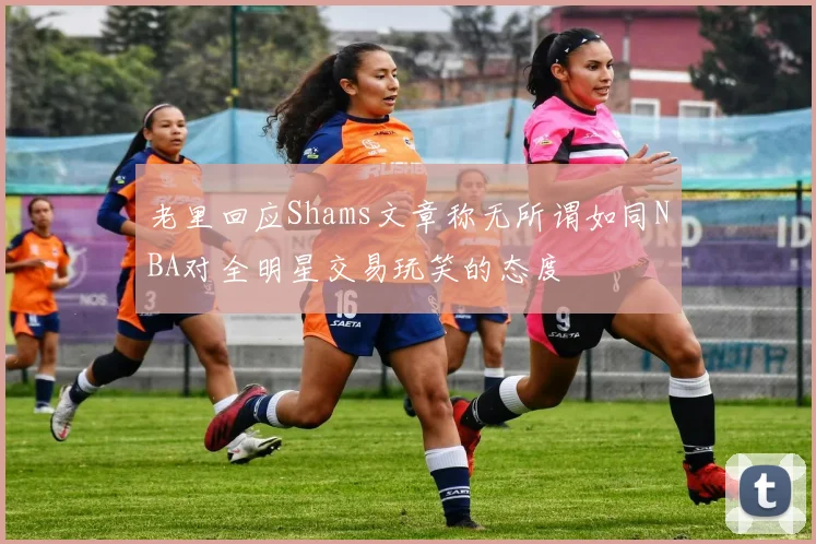 老里回应Shams文章称无所谓如同NBA对全明星交易玩笑的态度