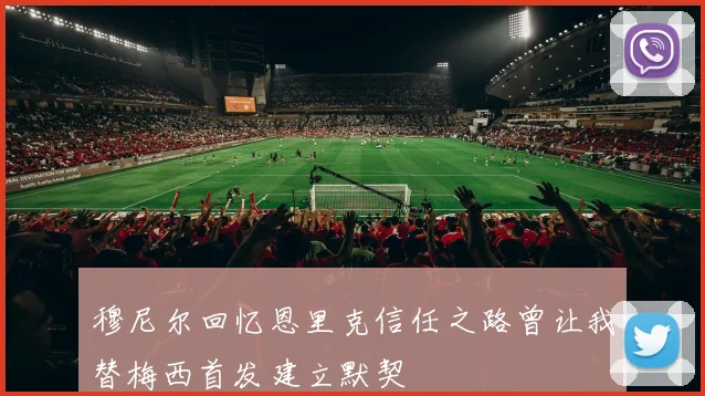 穆尼尔回忆恩里克信任之路曾让我替梅西首发建立默契