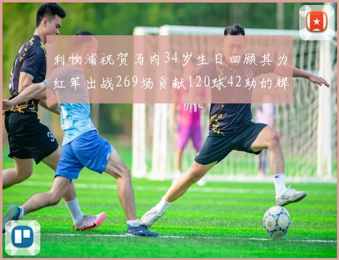 利物浦祝贺马内34岁生日回顾其为红军出战269场贡献120球42助的辉煌历程