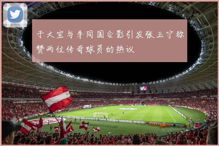 于大宝与李同国合影引发张玉宁称赞两位传奇球员的热议