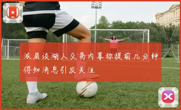 浓眉谈湖人交易内幕称提前几分钟得知消息引发关注