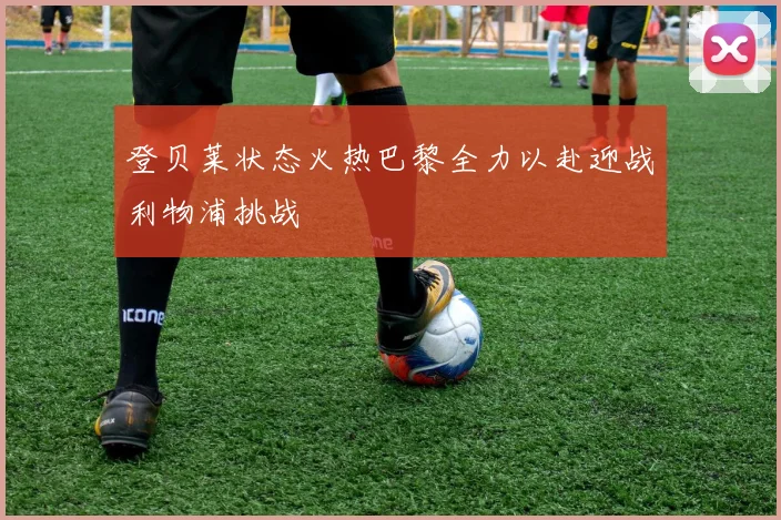 登贝莱状态火热巴黎全力以赴迎战利物浦挑战
